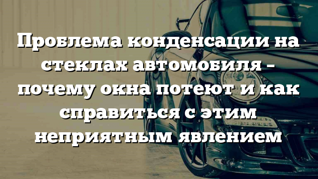 Проблема конденсации на стеклах автомобиля – почему окна потеют и как справиться с этим неприятным явлением