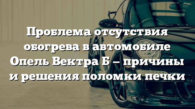 Проблема отсутствия обогрева в автомобиле Опель Вектра Б — причины и решения поломки печки