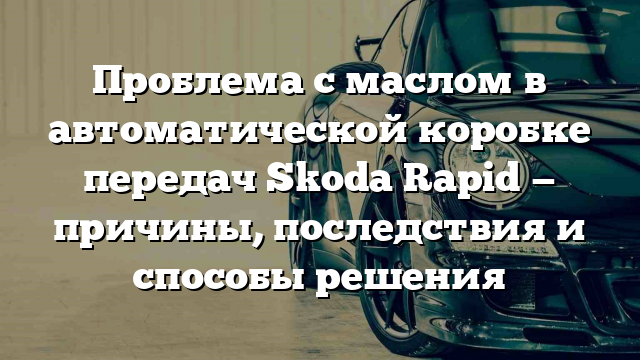 Проблема с маслом в автоматической коробке передач Skoda Rapid — причины, последствия и способы решения