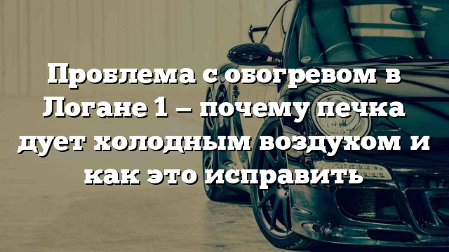 Проблема с обогревом в Логане 1 — почему печка дует холодным воздухом и как это исправить