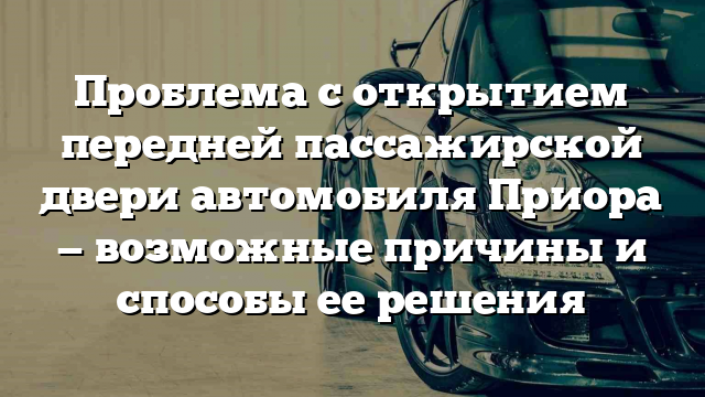 Проблема с открытием передней пассажирской двери автомобиля Приора — возможные причины и способы ее решения