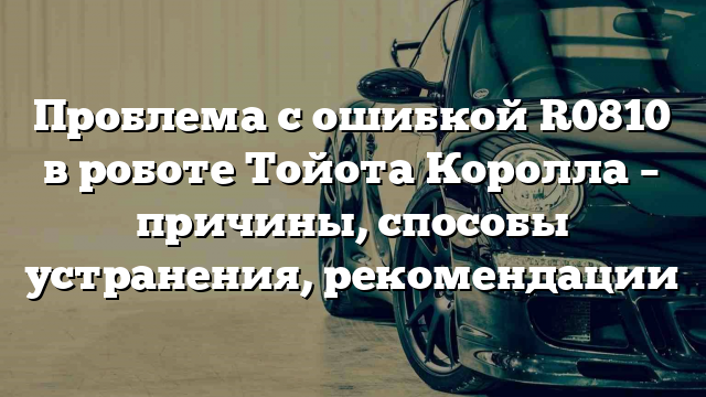 Проблема с ошибкой R0810 в роботе Тойота Королла – причины, способы устранения, рекомендации