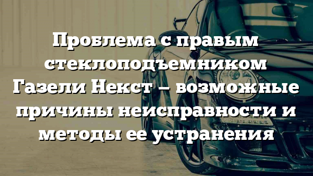 Проблема с правым стеклоподъемником Газели Некст — возможные причины неисправности и методы ее устранения