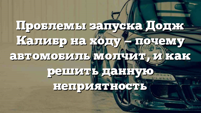 Проблемы запуска Додж Калибр на ходу — почему автомобиль молчит, и как решить данную неприятность