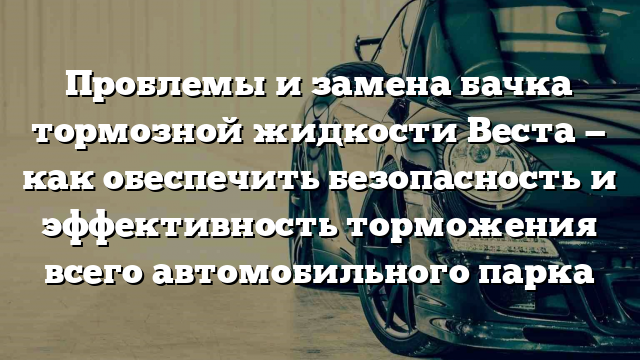 Проблемы и замена бачка тормозной жидкости Веста — как обеспечить безопасность и эффективность торможения всего автомобильного парка