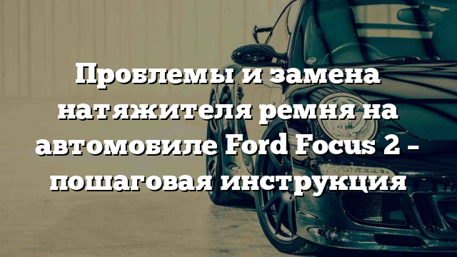 Проблемы и замена натяжителя ремня на автомобиле Ford Focus 2 – пошаговая инструкция