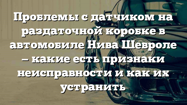 Проблемы с датчиком на раздаточной коробке в автомобиле Нива Шевроле — какие есть признаки неисправности и как их устранить