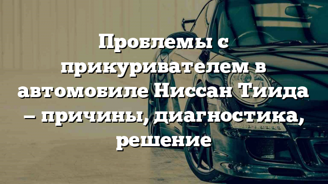 Проблемы с прикуривателем в автомобиле Ниссан Тиида — причины, диагностика, решение