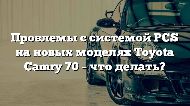 Проблемы с системой PCS на новых моделях Toyota Camry 70 – что делать?