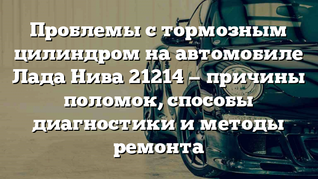 Проблемы с тормозным цилиндром на автомобиле Лада Нива 21214 — причины поломок, способы диагностики и методы ремонта