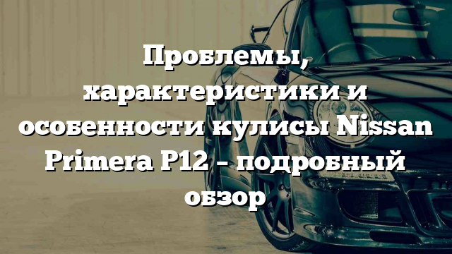 Проблемы, характеристики и особенности кулисы Nissan Primera P12 – подробный обзор