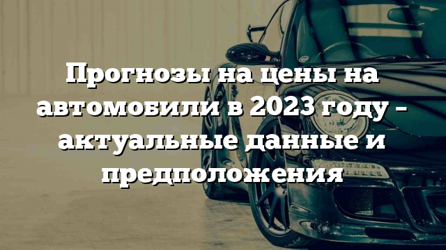 Прогнозы на цены на автомобили в 2023 году – актуальные данные и предположения