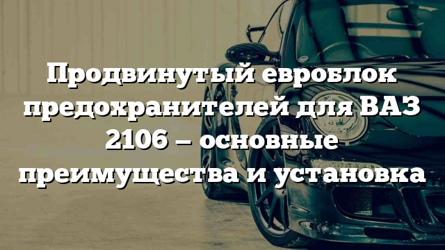 Продвинутый евроблок предохранителей для ВАЗ 2106 — основные преимущества и установка