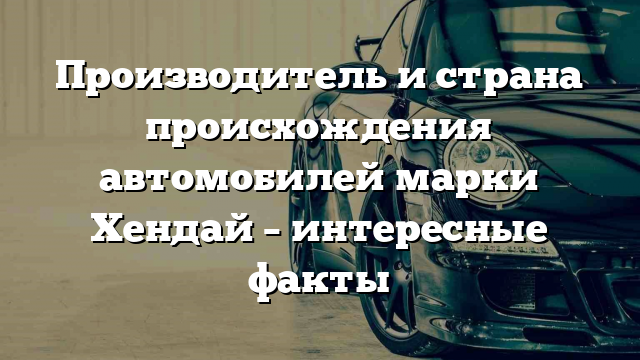 Производитель и страна происхождения автомобилей марки Хендай – интересные факты