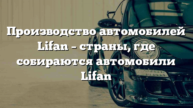 Производство автомобилей Lifan – страны, где собираются автомобили Lifan