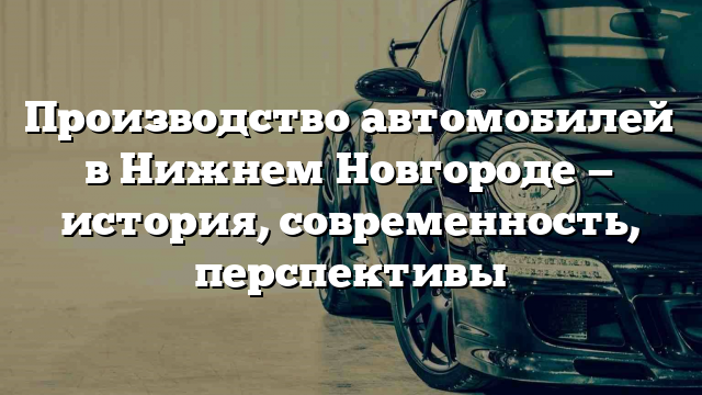 Производство автомобилей в Нижнем Новгороде — история, современность, перспективы