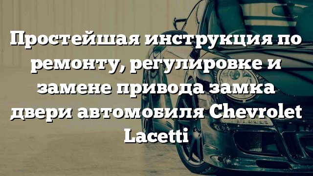 Простейшая инструкция по ремонту, регулировке и замене привода замка двери автомобиля Chevrolet Lacetti