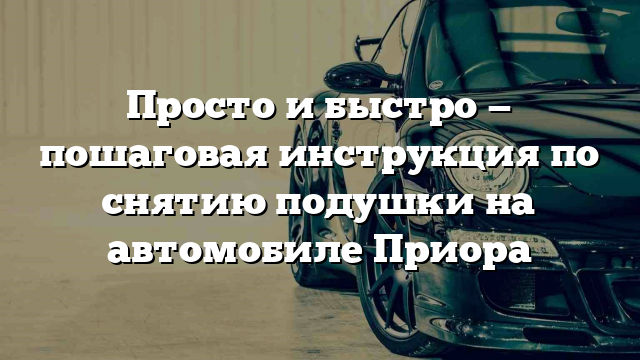 Просто и быстро — пошаговая инструкция по снятию подушки на автомобиле Приора