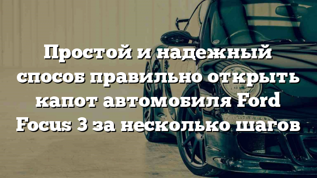 Простой и надежный способ правильно открыть капот автомобиля Ford Focus 3 за несколько шагов