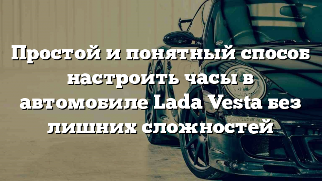 Простой и понятный способ настроить часы в автомобиле Lada Vesta без лишних сложностей