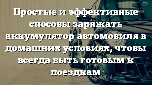 Простые и эффективные способы заряжать аккумулятор автомобиля в домашних условиях, чтобы всегда быть готовым к поездкам