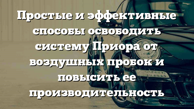 Простые и эффективные способы освободить систему Приора от воздушных пробок и повысить ее производительность