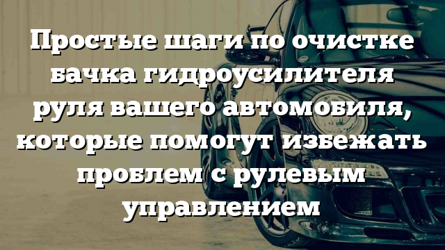 Простые шаги по очистке бачка гидроусилителя руля вашего автомобиля, которые помогут избежать проблем с рулевым управлением