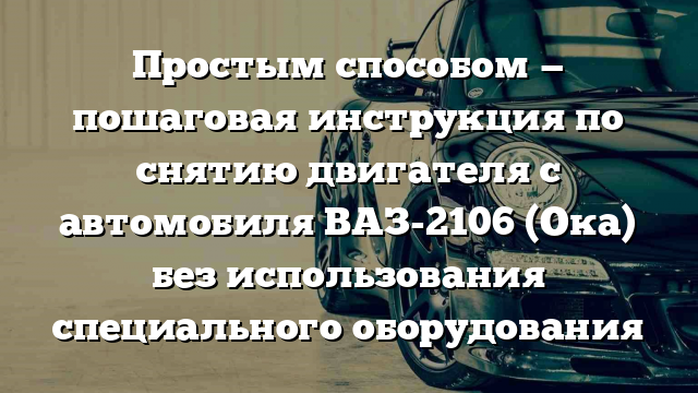 Простым способом — пошаговая инструкция по снятию двигателя с автомобиля ВАЗ-2106 (Ока) без использования специального оборудования