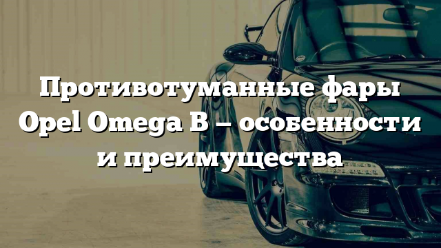 Противотуманные фары Opel Omega B — особенности и преимущества