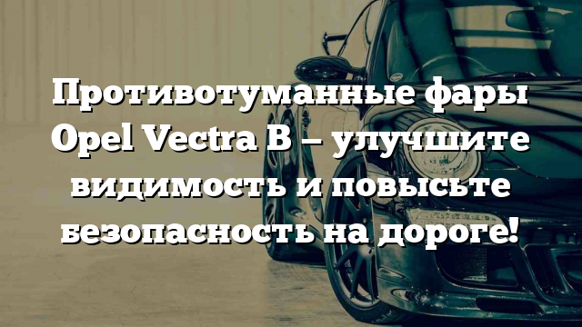 Противотуманные фары Opel Vectra B — улучшите видимость и повысьте безопасность на дороге!