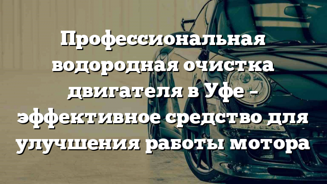 Профессиональная водородная очистка двигателя в Уфе – эффективное средство для улучшения работы мотора