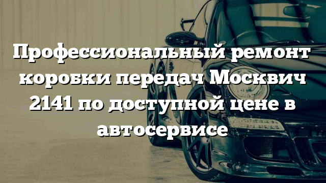 Профессиональный ремонт коробки передач Москвич 2141 по доступной цене в автосервисе