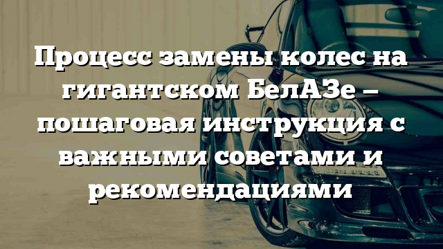 Процесс замены колес на гигантском БелАЗе — пошаговая инструкция с важными советами и рекомендациями