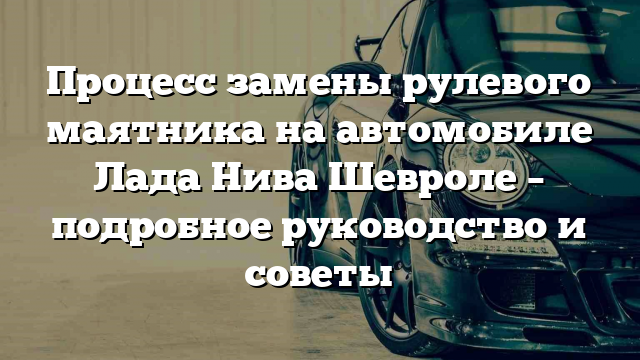 Процесс замены рулевого маятника на автомобиле Лада Нива Шевроле – подробное руководство и советы