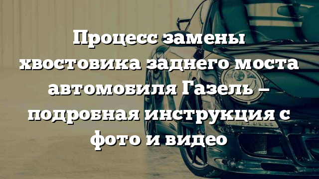 Процесс замены хвостовика заднего моста автомобиля Газель — подробная инструкция с фото и видео