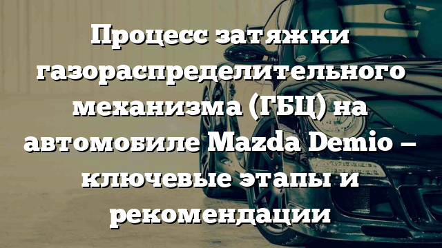 Процесс затяжки газораспределительного механизма (ГБЦ) на автомобиле Mazda Demio — ключевые этапы и рекомендации