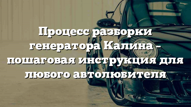 Процесс разборки генератора Калина – пошаговая инструкция для любого автолюбителя