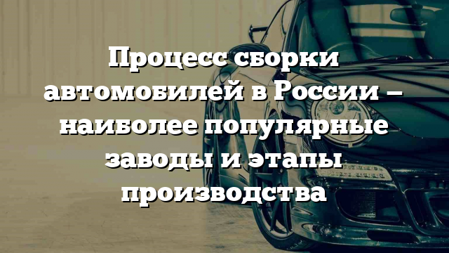 Процесс сборки автомобилей в России — наиболее популярные заводы и этапы производства