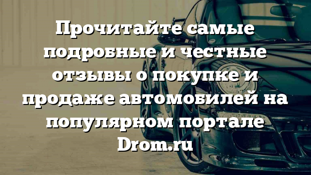 Прочитайте самые подробные и честные отзывы о покупке и продаже автомобилей на популярном портале Drom.ru