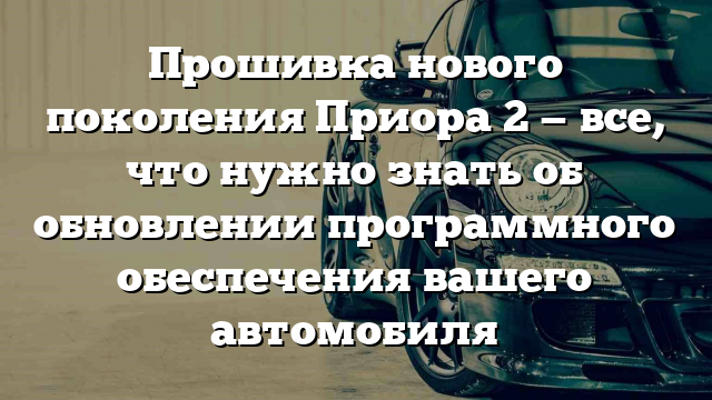 Прошивка нового поколения Приора 2 — все, что нужно знать об обновлении программного обеспечения вашего автомобиля