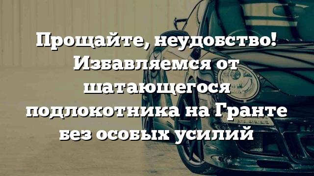 Прощайте, неудобство! Избавляемся от шатающегося подлокотника на Гранте без особых усилий