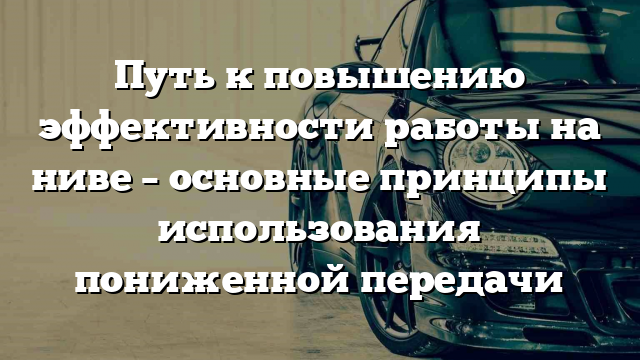 Путь к повышению эффективности работы на ниве – основные принципы использования пониженной передачи