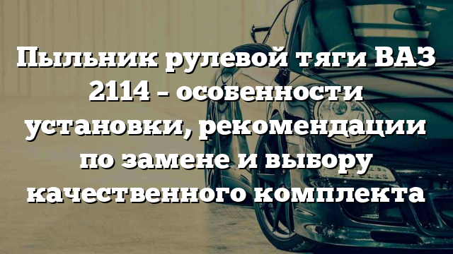 Пыльник рулевой тяги ВАЗ 2114 – особенности установки, рекомендации по замене и выбору качественного комплекта