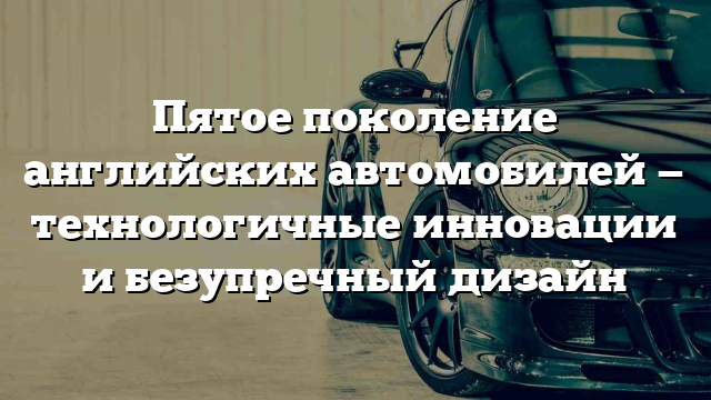 Пятое поколение английских автомобилей — технологичные инновации и безупречный дизайн