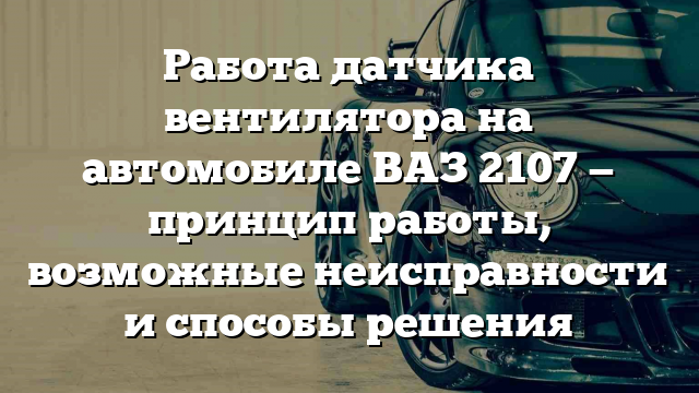 Работа датчика вентилятора на автомобиле ВАЗ 2107 — принцип работы, возможные неисправности и способы решения