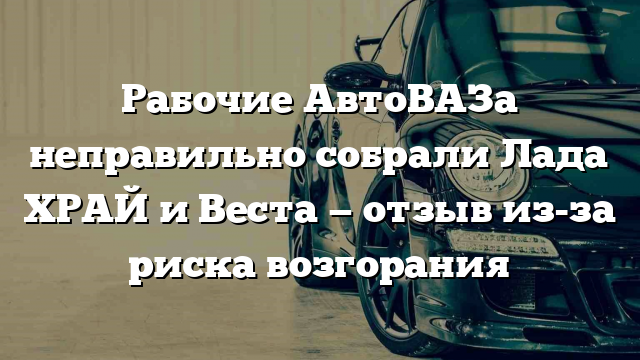 Рабочие АвтоВАЗа неправильно собрали Лада ХРАЙ и Веста — отзыв из-за риска возгорания