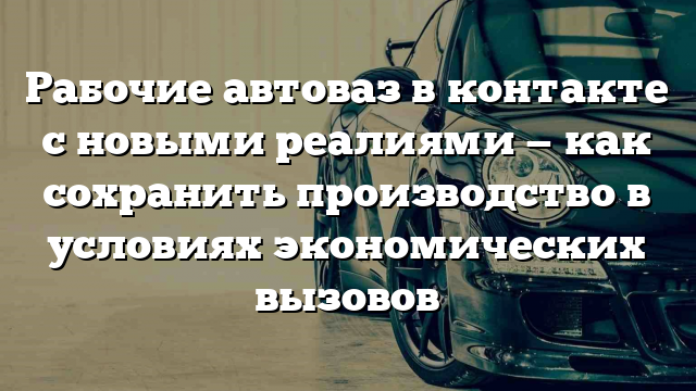 Рабочие автоваз в контакте с новыми реалиями — как сохранить производство в условиях экономических вызовов