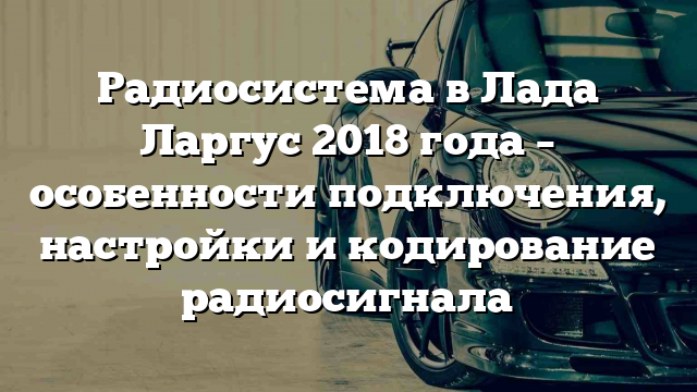 Радиосистема в Лада Ларгус 2018 года – особенности подключения, настройки и кодирование радиосигнала