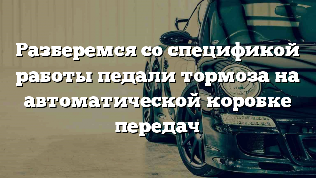 Разберемся со спецификой работы педали тормоза на автоматической коробке передач