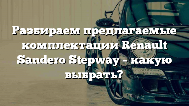 Разбираем предлагаемые комплектации Renault Sandero Stepway – какую выбрать?